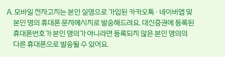 A. 모바일 전자고지는 본인 설명으로 가입된 네이버 앱. 카카오톡 및 본인 명의 휴대폰 문자메시지로 발송해드려요.
									대신증권에 등록된 휴대폰번호가 본인 명의가 아니라면 등록되지 않은 본인 명의의 다른 휴대폰으로 발송될 수 있어요.
